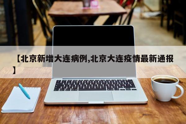 【北京新增大连病例,北京大连疫情最新通报】