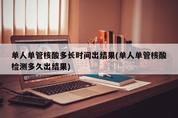 单人单管核酸多长时间出结果(单人单管核酸检测多久出结果)