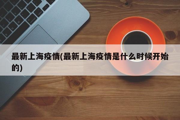 最新上海疫情(最新上海疫情是什么时候开始的)