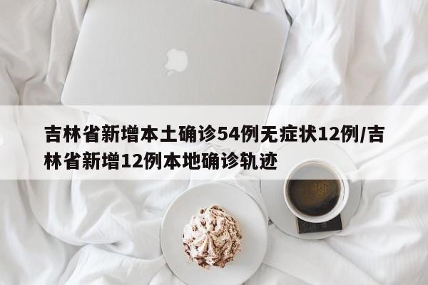 吉林省新增本土确诊54例无症状12例/吉林省新增12例本地确诊轨迹