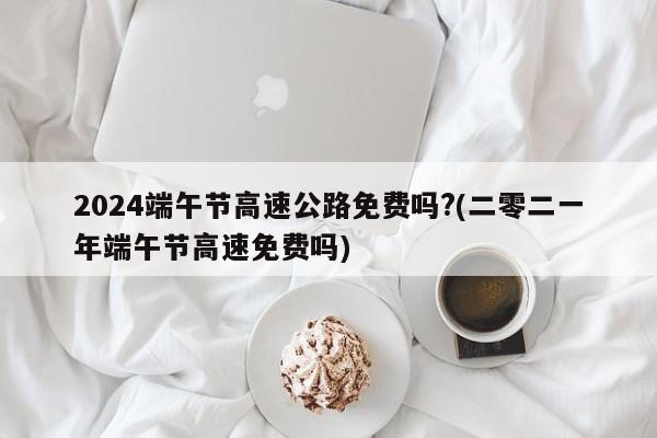 2024端午节高速公路免费吗?(二零二一年端午节高速免费吗)