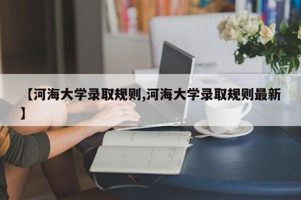 【河海大学录取规则,河海大学录取规则最新】
