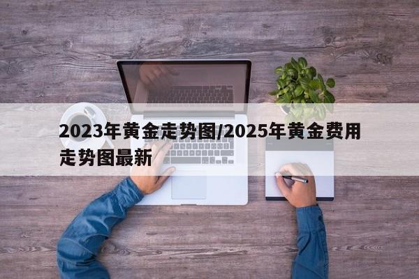 2023年黄金走势图/2025年黄金费用走势图最新
