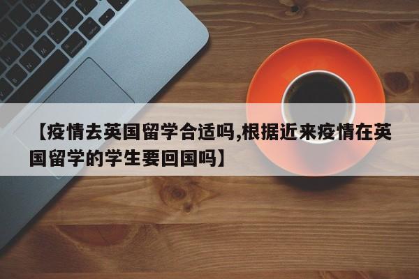 【疫情去英国留学合适吗,根据近来疫情在英国留学的学生要回国吗】
