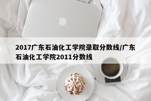 2017广东石油化工学院录取分数线/广东石油化工学院2011分数线