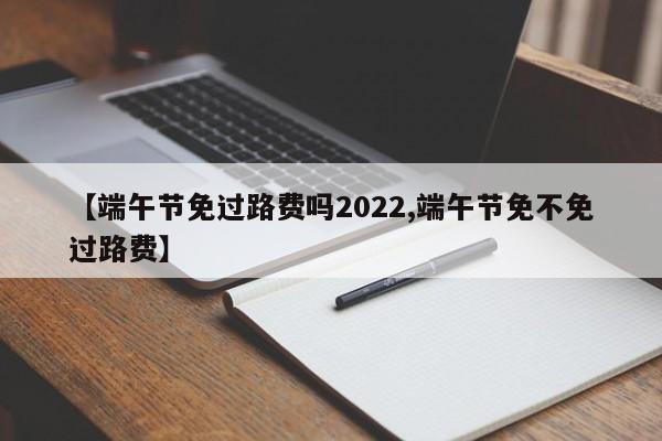 【端午节免过路费吗2022,端午节免不免过路费】