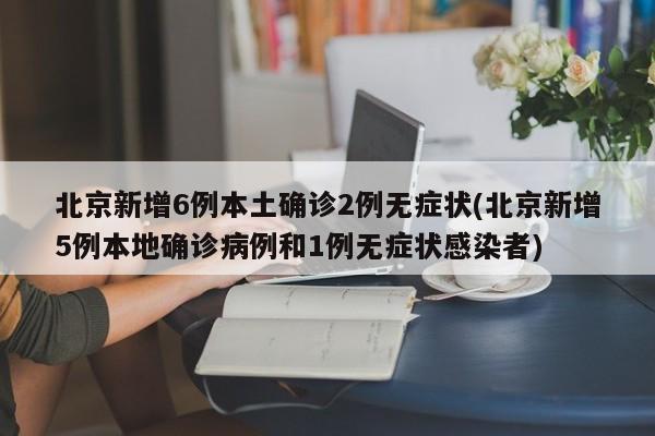北京新增6例本土确诊2例无症状(北京新增5例本地确诊病例和1例无症状感染者)