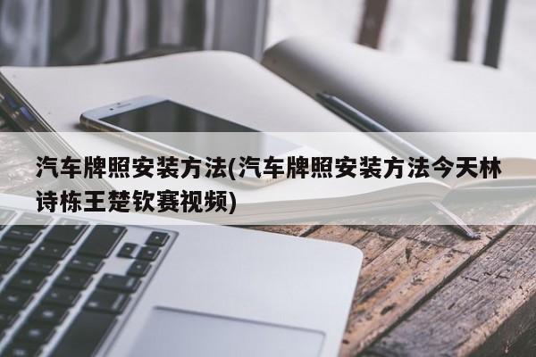 汽车牌照安装方法(汽车牌照安装方法今天林诗栋王楚钦赛视频)