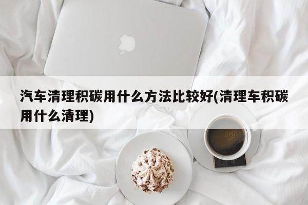 汽车清理积碳用什么方法比较好(清理车积碳用什么清理)