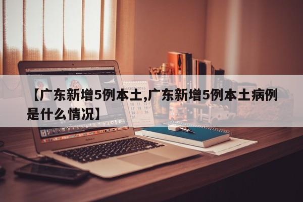 【广东新增5例本土,广东新增5例本土病例是什么情况】