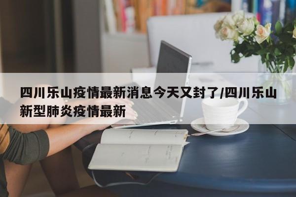 四川乐山疫情最新消息今天又封了/四川乐山新型肺炎疫情最新
