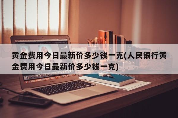 黄金费用今日最新价多少钱一克(人民银行黄金费用今日最新价多少钱一克)
