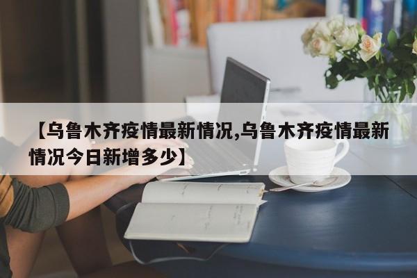 【乌鲁木齐疫情最新情况,乌鲁木齐疫情最新情况今日新增多少】
