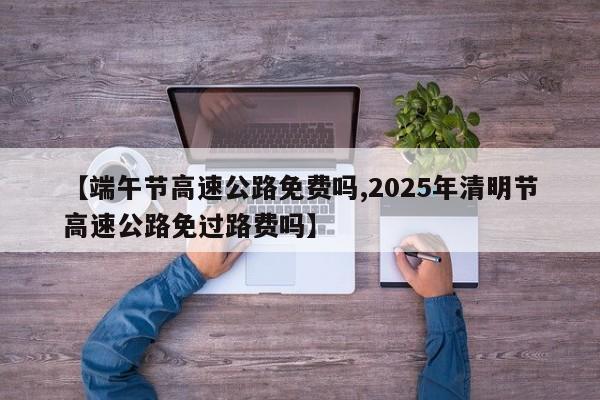 【端午节高速公路免费吗,2025年清明节高速公路免过路费吗】