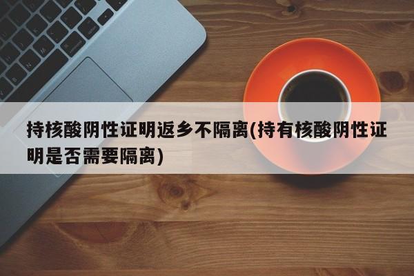 持核酸阴性证明返乡不隔离(持有核酸阴性证明是否需要隔离)