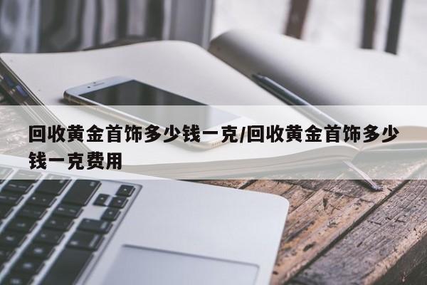 回收黄金首饰多少钱一克/回收黄金首饰多少钱一克费用