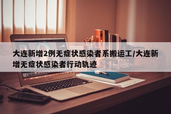 大连新增2例无症状感染者系搬运工/大连新增无症状感染者行动轨迹