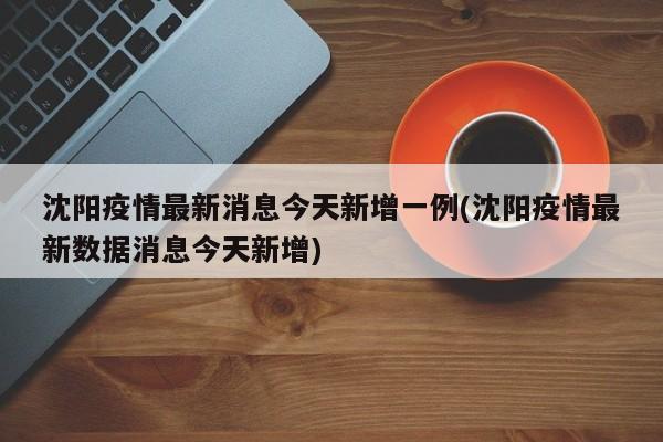 沈阳疫情最新消息今天新增一例(沈阳疫情最新数据消息今天新增)