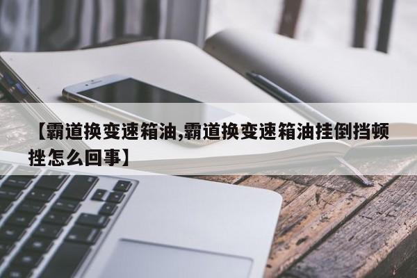 【霸道换变速箱油,霸道换变速箱油挂倒挡顿挫怎么回事】