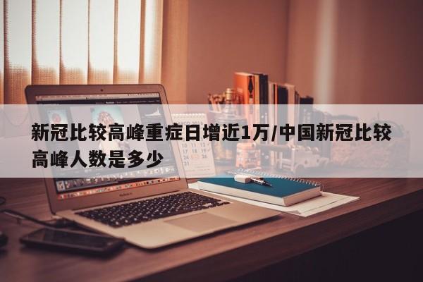 新冠比较高峰重症日增近1万/中国新冠比较高峰人数是多少