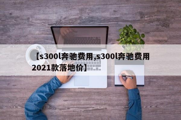 【s300l奔驰费用,s300l奔驰费用2021款落地价】