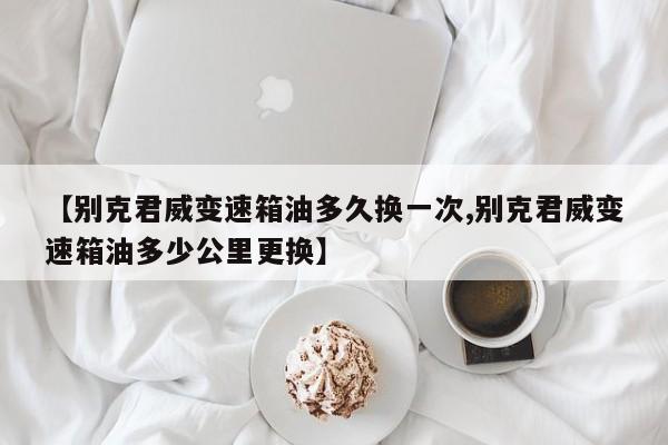 【别克君威变速箱油多久换一次,别克君威变速箱油多少公里更换】