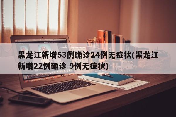 黑龙江新增53例确诊24例无症状(黑龙江新增22例确诊 9例无症状)
