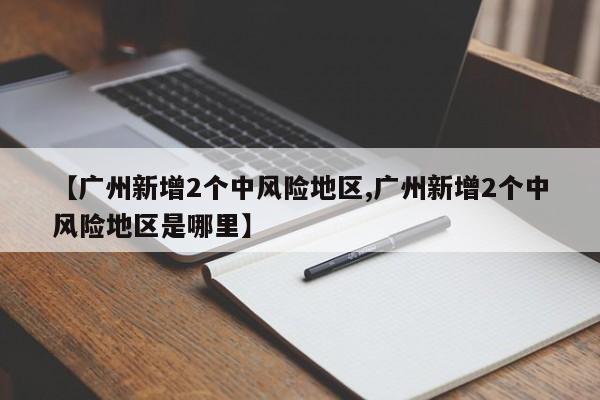 【广州新增2个中风险地区,广州新增2个中风险地区是哪里】