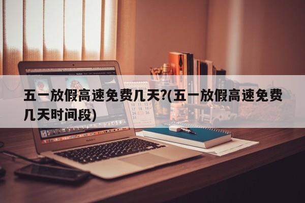 五一放假高速免费几天?(五一放假高速免费几天时间段)