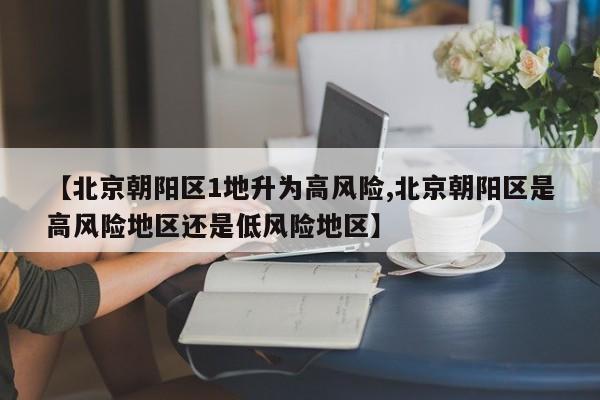 【北京朝阳区1地升为高风险,北京朝阳区是高风险地区还是低风险地区】