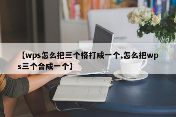 【wps怎么把三个格打成一个,怎么把wps三个合成一个】