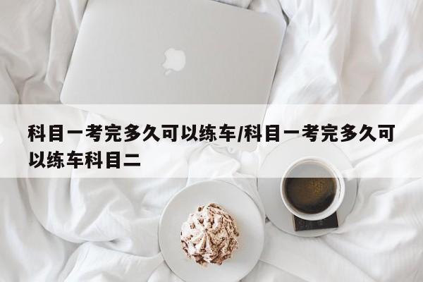 科目一考完多久可以练车/科目一考完多久可以练车科目二