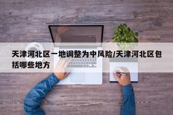 天津河北区一地调整为中风险/天津河北区包括哪些地方