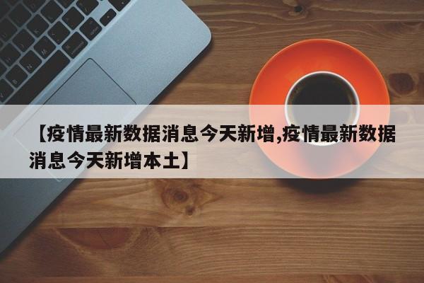 【疫情最新数据消息今天新增,疫情最新数据消息今天新增本土】