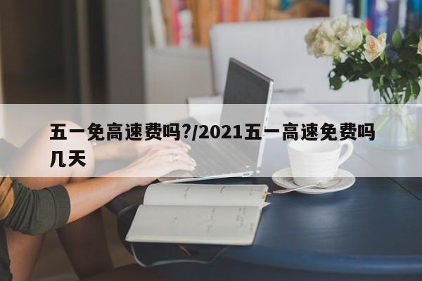 五一免高速费吗?/2021五一高速免费吗几天