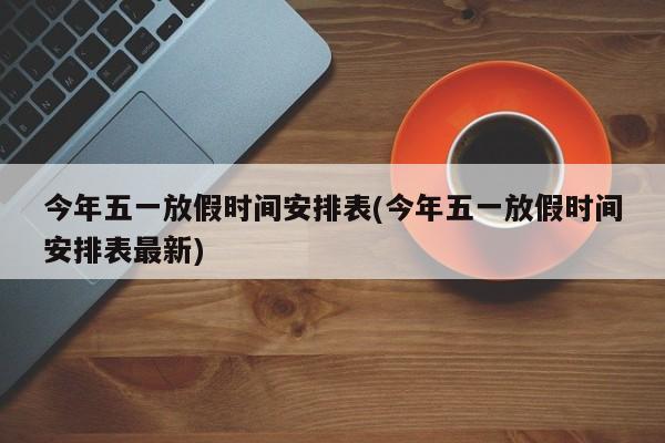 今年五一放假时间安排表(今年五一放假时间安排表最新)