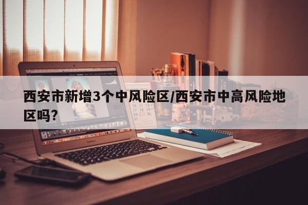 西安市新增3个中风险区/西安市中高风险地区吗?