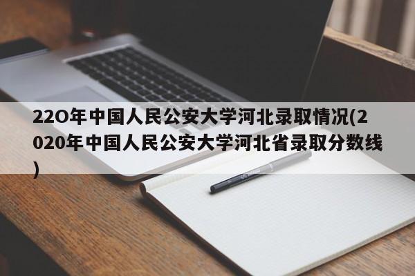 22O年中国人民公安大学河北录取情况(2020年中国人民公安大学河北省录取分数线)