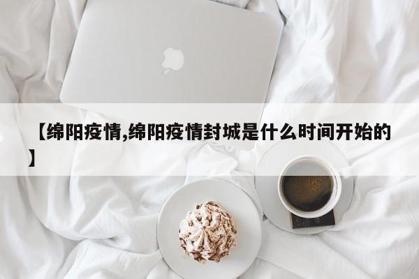 【绵阳疫情,绵阳疫情封城是什么时间开始的】