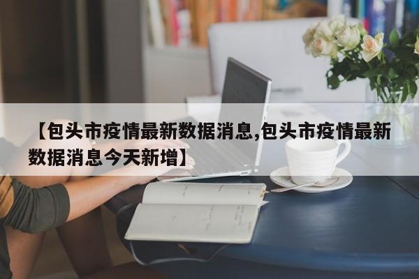 【包头市疫情最新数据消息,包头市疫情最新数据消息今天新增】