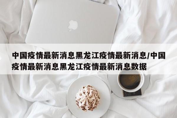 中国疫情最新消息黑龙江疫情最新消息/中国疫情最新消息黑龙江疫情最新消息数据