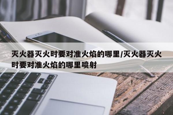 灭火器灭火时要对准火焰的哪里/灭火器灭火时要对准火焰的哪里喷射