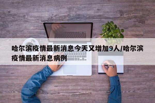 哈尔滨疫情最新消息今天又增加9人/哈尔滨疫情最新消息病例