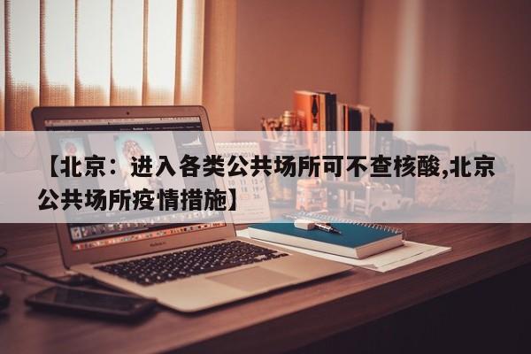 【北京：进入各类公共场所可不查核酸,北京公共场所疫情措施】