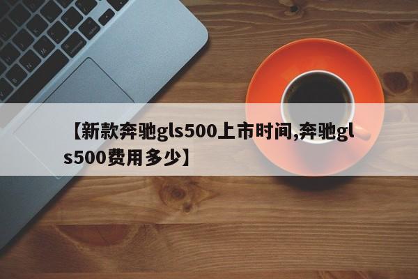 【新款奔驰gls500上市时间,奔驰gls500费用多少】