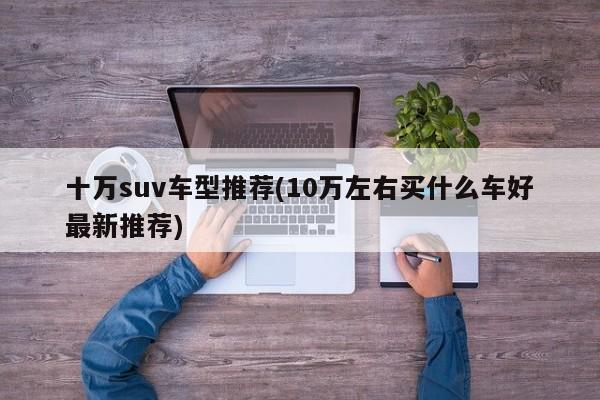 十万suv车型推荐(10万左右买什么车好最新推荐)