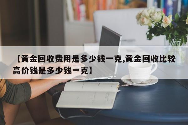 【黄金回收费用是多少钱一克,黄金回收比较高价钱是多少钱一克】