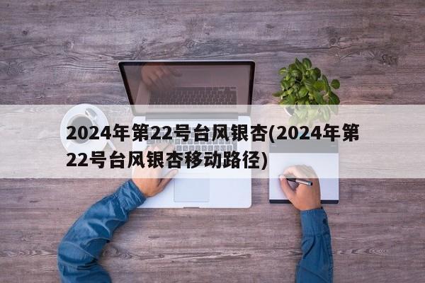 2024年第22号台风银杏(2024年第22号台风银杏移动路径)