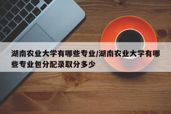 湖南农业大学有哪些专业/湖南农业大学有哪些专业包分配录取分多少