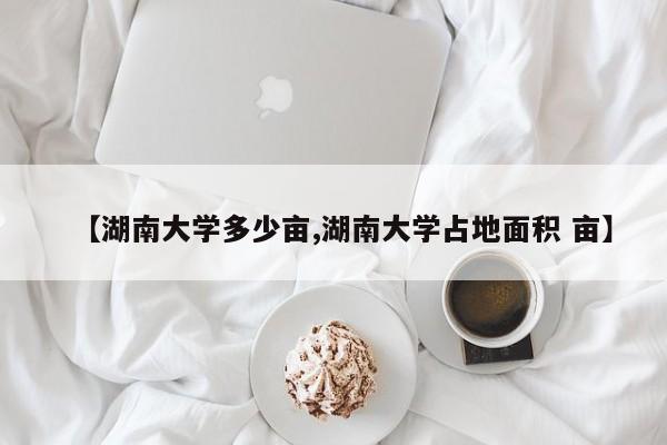 【湖南大学多少亩,湖南大学占地面积 亩】